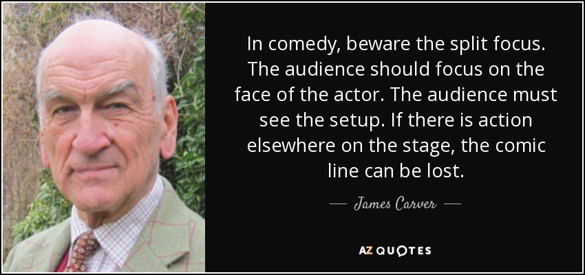 In comedy, beware the split focus. The audience should focus on the face of the actor. The audience must see the setup. If there is action elsewhere on the stage, the comic line can be lost. - James Carver