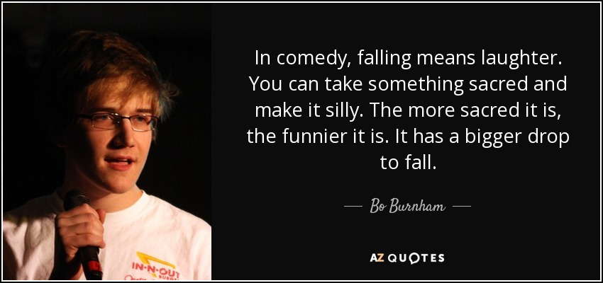 In comedy, falling means laughter. You can take something sacred and make it silly. The more sacred it is, the funnier it is. It has a bigger drop to fall. - Bo Burnham