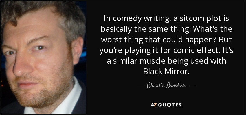 In comedy writing, a sitcom plot is basically the same thing: What's the worst thing that could happen? But you're playing it for comic effect. It's a similar muscle being used with Black Mirror. - Charlie Brooker