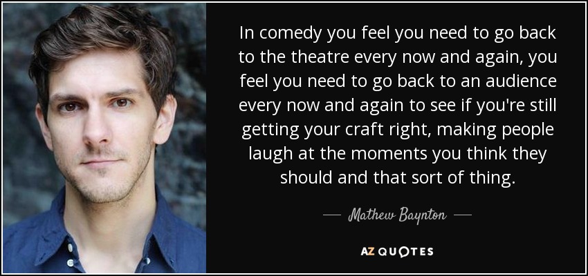 In comedy you feel you need to go back to the theatre every now and again, you feel you need to go back to an audience every now and again to see if you're still getting your craft right, making people laugh at the moments you think they should and that sort of thing. - Mathew Baynton