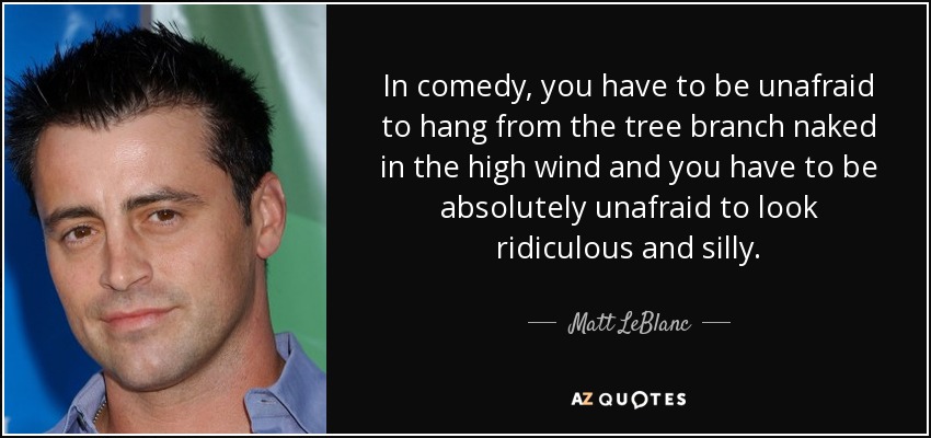 In comedy, you have to be unafraid to hang from the tree branch naked in the high wind and you have to be absolutely unafraid to look ridiculous and silly. - Matt LeBlanc