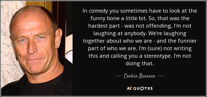 In comedy you sometimes have to look at the funny bone a little bit. So, that was the hardest part - was not offending. I'm not laughing at anybody. We're laughing together about who we are - and the funnier part of who we are. I'm (sure) not writing this and calling you a stereotype. I'm not doing that. - Corbin Bernsen