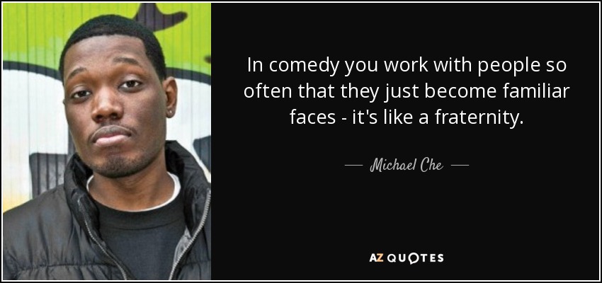 In comedy you work with people so often that they just become familiar faces - it's like a fraternity. - Michael Che