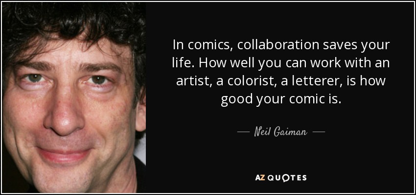 In comics, collaboration saves your life. How well you can work with an artist, a colorist, a letterer, is how good your comic is. - Neil Gaiman