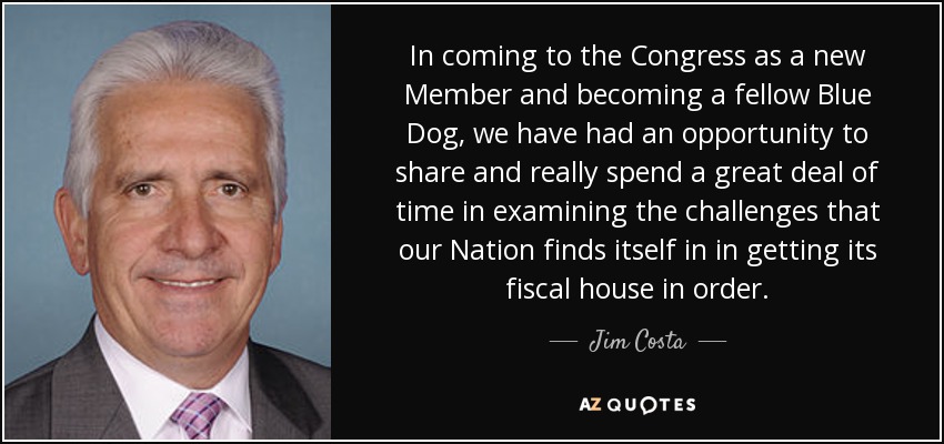 In coming to the Congress as a new Member and becoming a fellow Blue Dog, we have had an opportunity to share and really spend a great deal of time in examining the challenges that our Nation finds itself in in getting its fiscal house in order. - Jim Costa