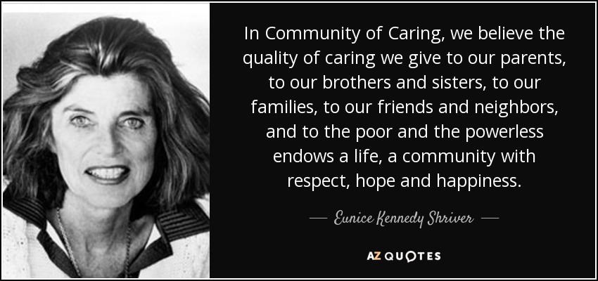 In Community of Caring, we believe the quality of caring we give to our parents, to our brothers and sisters, to our families, to our friends and neighbors, and to the poor and the powerless endows a life, a community with respect, hope and happiness. - Eunice Kennedy Shriver