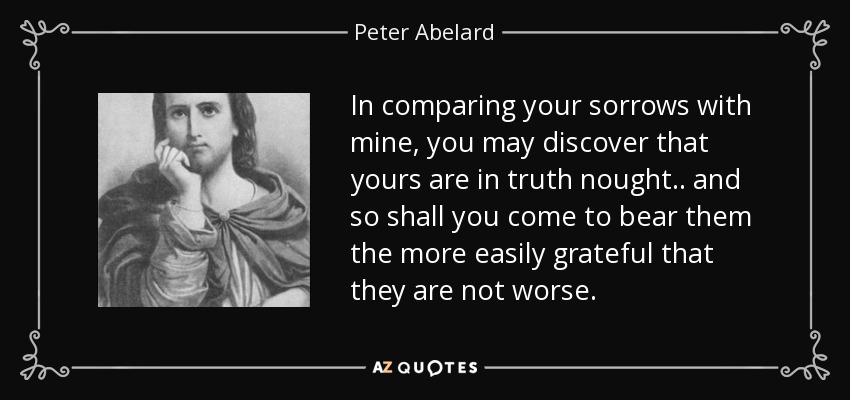 In comparing your sorrows with mine, you may discover that yours are in truth nought.. and so shall you come to bear them the more easily grateful that they are not worse. - Peter Abelard