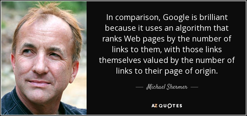 In comparison, Google is brilliant because it uses an algorithm that ranks Web pages by the number of links to them, with those links themselves valued by the number of links to their page of origin. - Michael Shermer