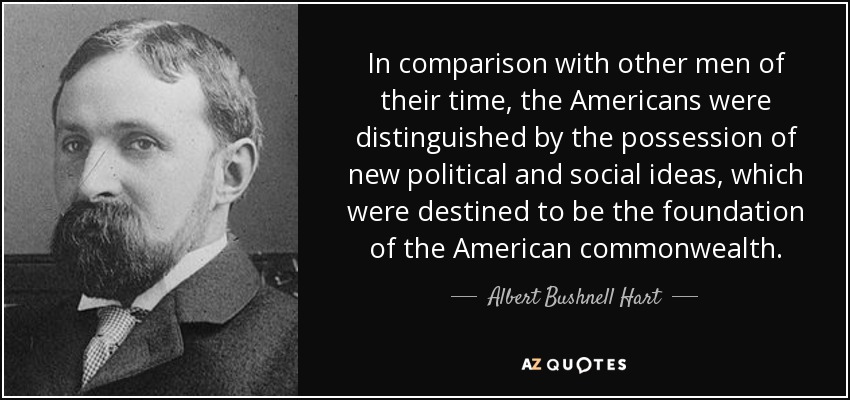 In comparison with other men of their time, the Americans were distinguished by the possession of new political and social ideas, which were destined to be the foundation of the American commonwealth. - Albert Bushnell Hart