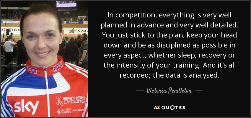 In competition, everything is very well planned in advance and very well detailed. You just stick to the plan, keep your head down and be as disciplined as possible in every aspect, whether sleep, recovery or the intensity of your training. And it's all recorded; the data is analysed. - Victoria Pendleton