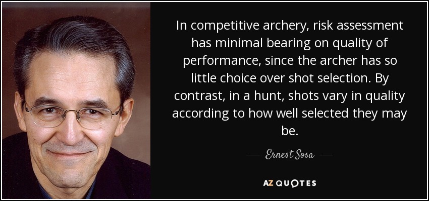 In competitive archery, risk assessment has minimal bearing on quality of performance, since the archer has so little choice over shot selection. By contrast, in a hunt, shots vary in quality according to how well selected they may be. - Ernest Sosa