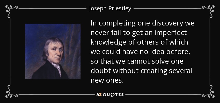 In completing one discovery we never fail to get an imperfect knowledge of others of which we could have no idea before, so that we cannot solve one doubt without creating several new ones. - Joseph Priestley