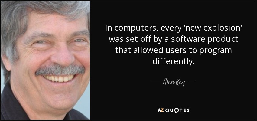 In computers, every 'new explosion' was set off by a software product that allowed users to program differently. - Alan Kay
