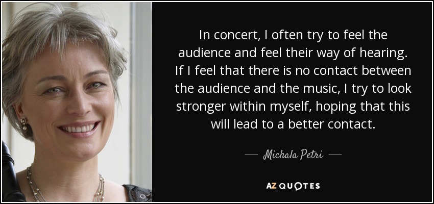 In concert, I often try to feel the audience and feel their way of hearing. If I feel that there is no contact between the audience and the music, I try to look stronger within myself, hoping that this will lead to a better contact. - Michala Petri
