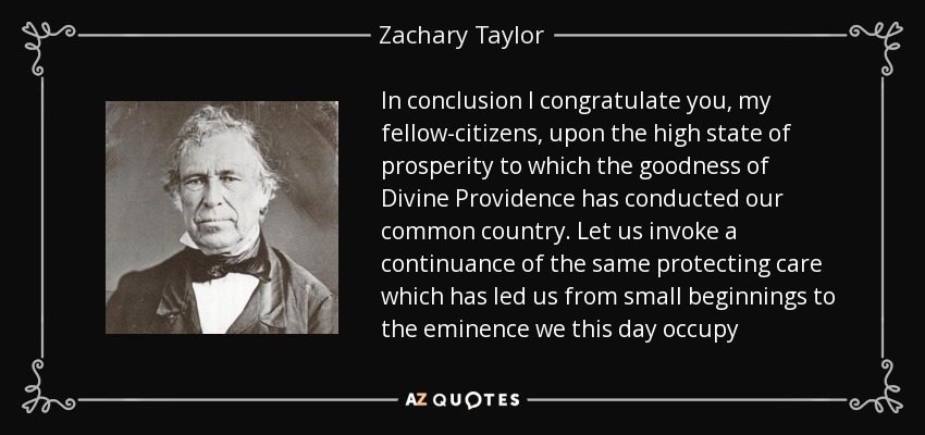 In conclusion I congratulate you, my fellow-citizens, upon the high state of prosperity to which the goodness of Divine Providence has conducted our common country. Let us invoke a continuance of the same protecting care which has led us from small beginnings to the eminence we this day occupy - Zachary Taylor