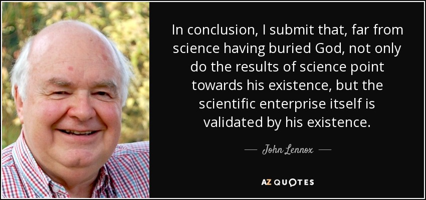 In conclusion, I submit that, far from science having buried God, not only do the results of science point towards his existence, but the scientific enterprise itself is validated by his existence. - John Lennox