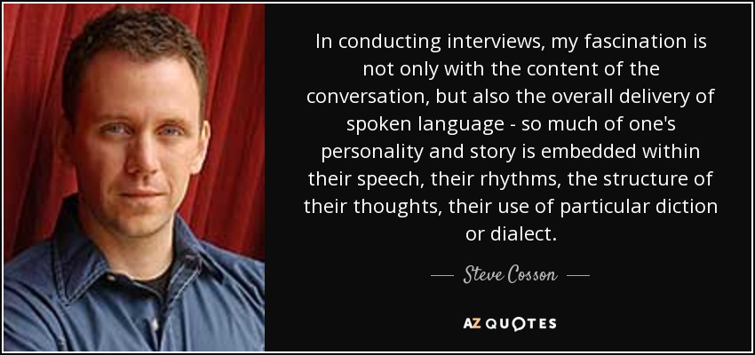 In conducting interviews, my fascination is not only with the content of the conversation, but also the overall delivery of spoken language - so much of one's personality and story is embedded within their speech, their rhythms, the structure of their thoughts, their use of particular diction or dialect. - Steve Cosson