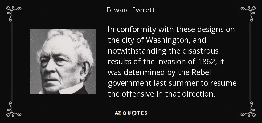 In conformity with these designs on the city of Washington, and notwithstanding the disastrous results of the invasion of 1862, it was determined by the Rebel government last summer to resume the offensive in that direction. - Edward Everett
