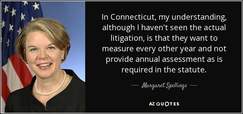 In Connecticut, my understanding, although I haven't seen the actual litigation, is that they want to measure every other year and not provide annual assessment as is required in the statute. - Margaret Spellings