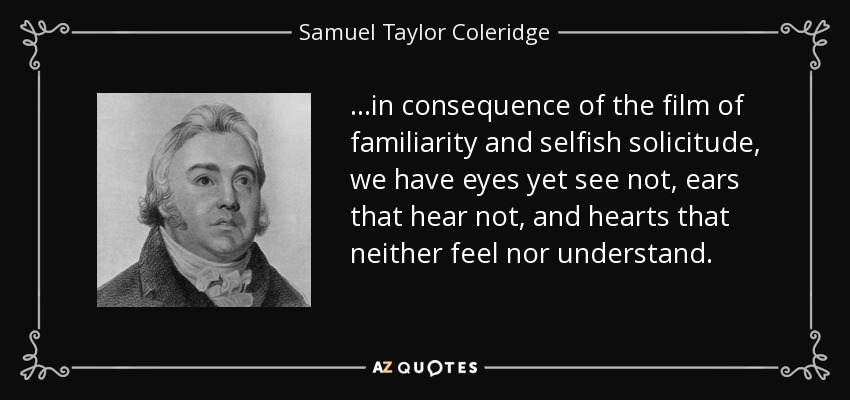 ...in consequence of the film of familiarity and selfish solicitude, we have eyes yet see not, ears that hear not, and hearts that neither feel nor understand. - Samuel Taylor Coleridge