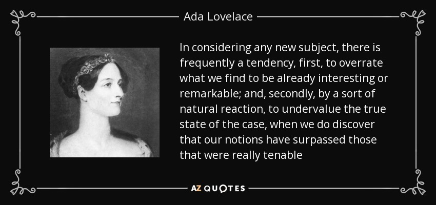 In considering any new subject, there is frequently a tendency, first, to overrate what we find to be already interesting or remarkable; and, secondly, by a sort of natural reaction, to undervalue the true state of the case, when we do discover that our notions have surpassed those that were really tenable - Ada Lovelace