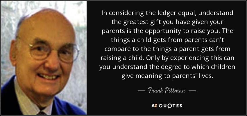 In considering the ledger equal, understand the greatest gift you have given your parents is the opportunity to raise you. The things a child gets from parents can't compare to the things a parent gets from raising a child. Only by experiencing this can you understand the degree to which children give meaning to parents' lives. - Frank Pittman