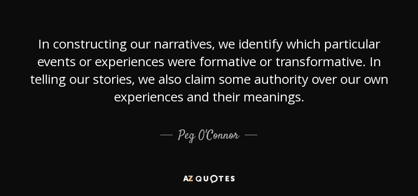 In constructing our narratives, we identify which particular events or experiences were formative or transformative. In telling our stories, we also claim some authority over our own experiences and their meanings. - Peg O'Connor