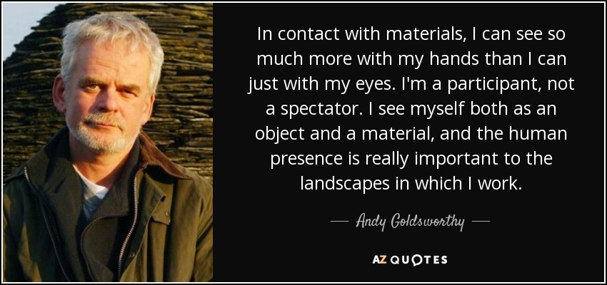 In contact with materials, I can see so much more with my hands than I can just with my eyes. I'm a participant, not a spectator. I see myself both as an object and a material, and the human presence is really important to the landscapes in which I work. - Andy Goldsworthy