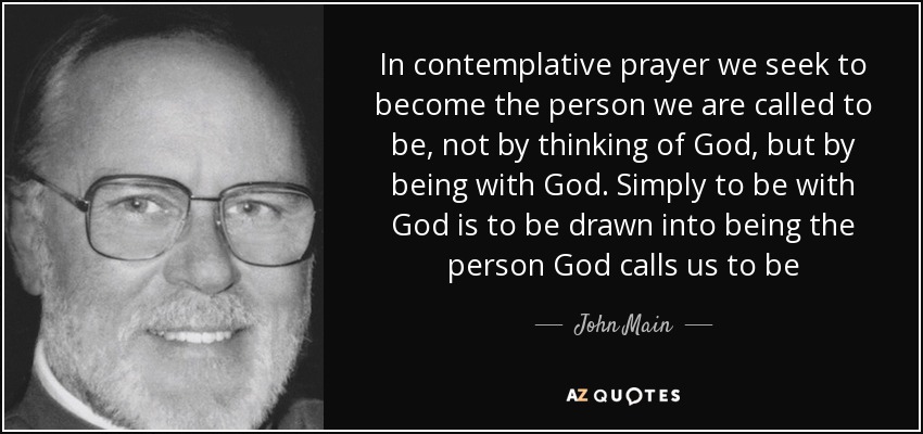 In contemplative prayer we seek to become the person we are called to be, not by thinking of God, but by being with God. Simply to be with God is to be drawn into being the person God calls us to be - John Main