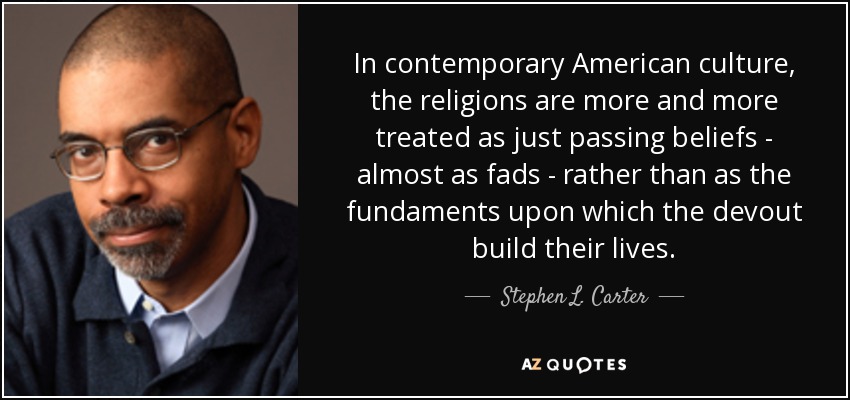In contemporary American culture, the religions are more and more treated as just passing beliefs - almost as fads - rather than as the fundaments upon which the devout build their lives. - Stephen L. Carter