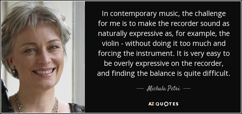 In contemporary music, the challenge for me is to make the recorder sound as naturally expressive as, for example, the violin - without doing it too much and forcing the instrument. It is very easy to be overly expressive on the recorder, and finding the balance is quite difficult. - Michala Petri