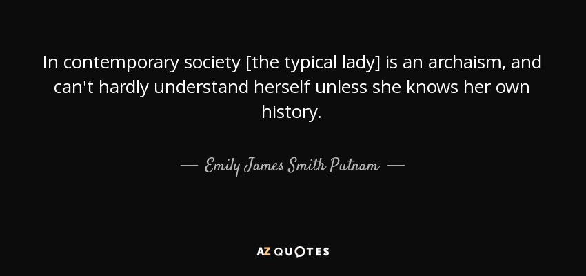 In contemporary society [the typical lady] is an archaism, and can't hardly understand herself unless she knows her own history. - Emily James Smith Putnam