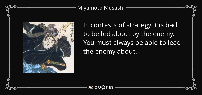 In contests of strategy it is bad to be led about by the enemy. You must always be able to lead the enemy about. - Miyamoto Musashi