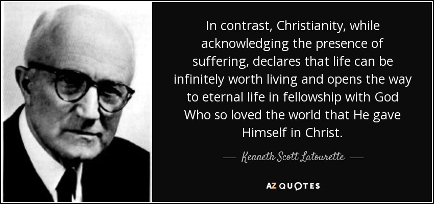 In contrast, Christianity, while acknowledging the presence of suffering, declares that life can be infinitely worth living and opens the way to eternal life in fellowship with God Who so loved the world that He gave Himself in Christ. - Kenneth Scott Latourette