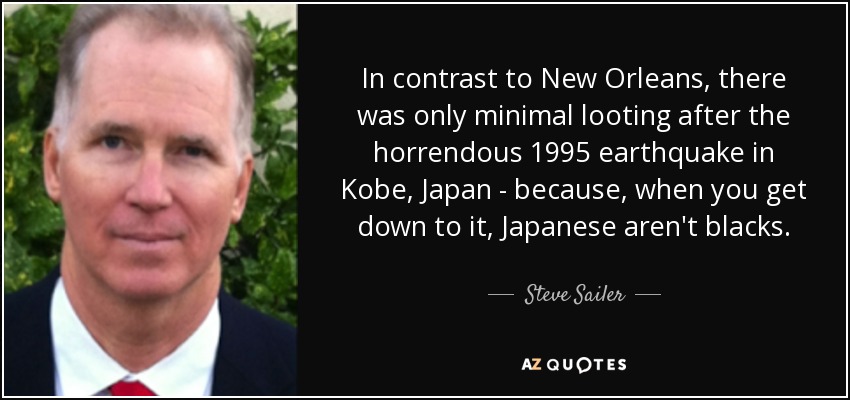 In contrast to New Orleans, there was only minimal looting after the horrendous 1995 earthquake in Kobe, Japan - because, when you get down to it, Japanese aren't blacks. - Steve Sailer