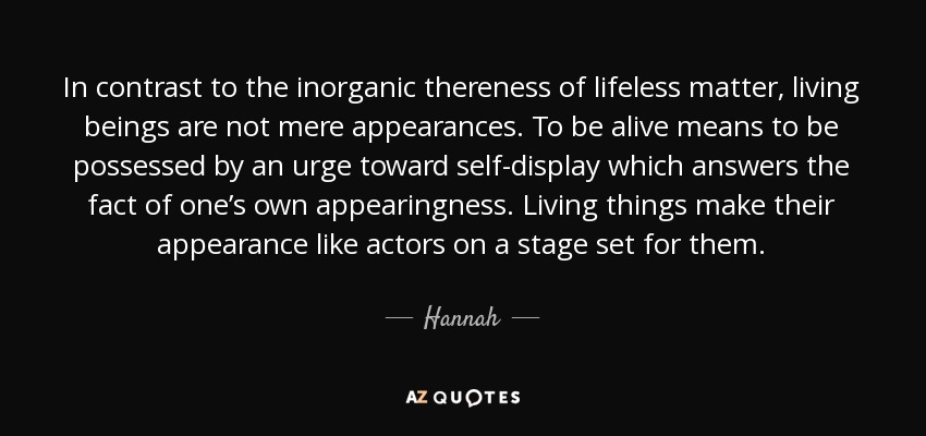 In contrast to the inorganic thereness of lifeless matter, living beings are not mere appearances. To be alive means to be possessed by an urge toward self-display which answers the fact of one’s own appearingness. Living things make their appearance like actors on a stage set for them. - Hannah