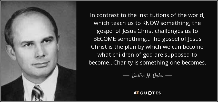 In contrast to the institutions of the world, which teach us to KNOW something, the gospel of Jesus Christ challenges us to BECOME something...The gospel of Jesus Christ is the plan by which we can become what children of god are supposed to become...Charity is something one becomes. - Dallin H. Oaks