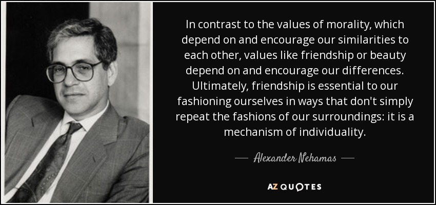 In contrast to the values of morality, which depend on and encourage our similarities to each other, values like friendship or beauty depend on and encourage our differences. Ultimately, friendship is essential to our fashioning ourselves in ways that don't simply repeat the fashions of our surroundings: it is a mechanism of individuality. - Alexander Nehamas