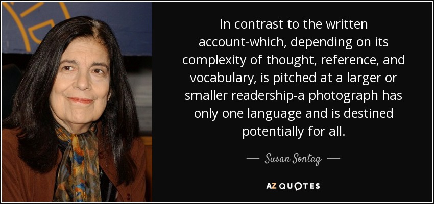In contrast to the written account-which, depending on its complexity of thought, reference, and vocabulary, is pitched at a larger or smaller readership-a photograph has only one language and is destined potentially for all. - Susan Sontag