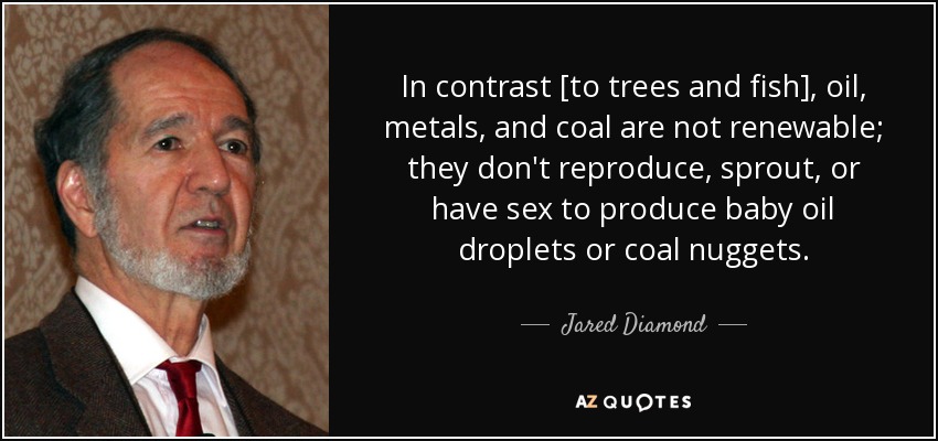 In contrast [to trees and fish], oil, metals, and coal are not renewable; they don't reproduce, sprout, or have sex to produce baby oil droplets or coal nuggets. - Jared Diamond