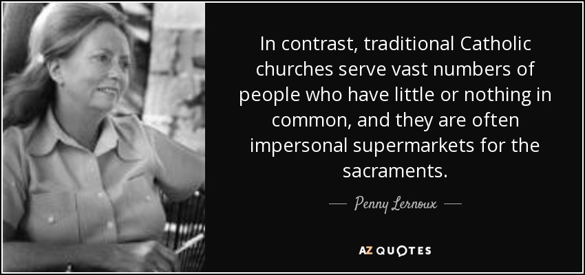 In contrast, traditional Catholic churches serve vast numbers of people who have little or nothing in common, and they are often impersonal supermarkets for the sacraments. - Penny Lernoux