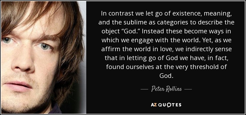 In contrast we let go of existence, meaning, and the sublime as categories to describe the object “God.” Instead these become ways in which we engage with the world. Yet, as we affirm the world in love, we indirectly sense that in letting go of God we have, in fact, found ourselves at the very threshold of God. - Peter Rollins