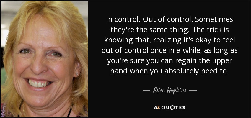 In control. Out of control. Sometimes they're the same thing. The trick is knowing that, realizing it's okay to feel out of control once in a while, as long as you're sure you can regain the upper hand when you absolutely need to. - Ellen Hopkins