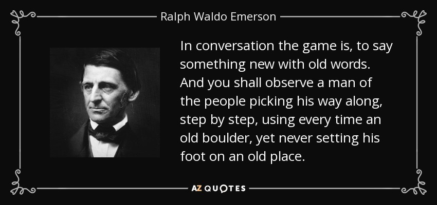 In conversation the game is, to say something new with old words. And you shall observe a man of the people picking his way along, step by step, using every time an old boulder, yet never setting his foot on an old place. - Ralph Waldo Emerson