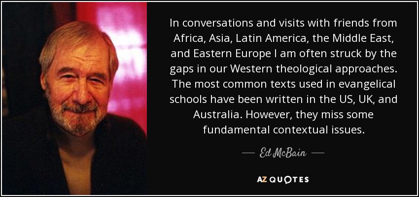 In conversations and visits with friends from Africa, Asia, Latin America, the Middle East, and Eastern Europe I am often struck by the gaps in our Western theological approaches. The most common texts used in evangelical schools have been written in the US, UK, and Australia. However, they miss some fundamental contextual issues. - Ed McBain