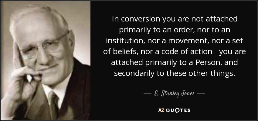 In conversion you are not attached primarily to an order, nor to an institution, nor a movement, nor a set of beliefs, nor a code of action - you are attached primarily to a Person, and secondarily to these other things. - E. Stanley Jones