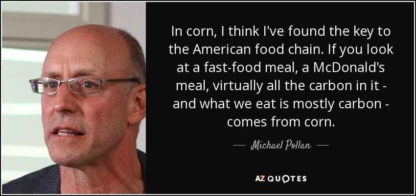 In corn, I think I've found the key to the American food chain. If you look at a fast-food meal, a McDonald's meal, virtually all the carbon in it - and what we eat is mostly carbon - comes from corn. - Michael Pollan