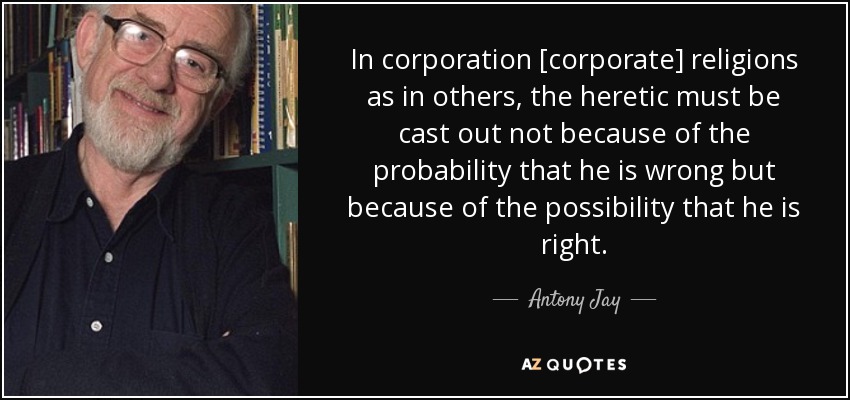 In corporation [corporate] religions as in others, the heretic must be cast out not because of the probability that he is wrong but because of the possibility that he is right. - Antony Jay