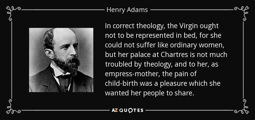 In correct theology, the Virgin ought not to be represented in bed, for she could not suffer like ordinary women, but her palace at Chartres is not much troubled by theology, and to her, as empress-mother, the pain of child-birth was a pleasure which she wanted her people to share. - Henry Adams