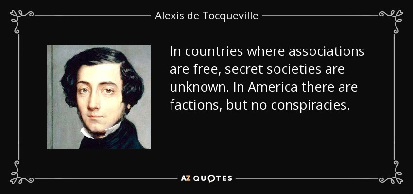 In countries where associations are free, secret societies are unknown. In America there are factions, but no conspiracies. - Alexis de Tocqueville